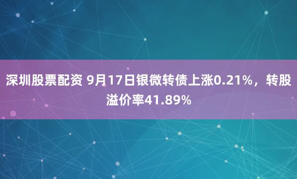 深圳股票配资 9月17日银微转债上涨0.21%，转股溢价率41.89%