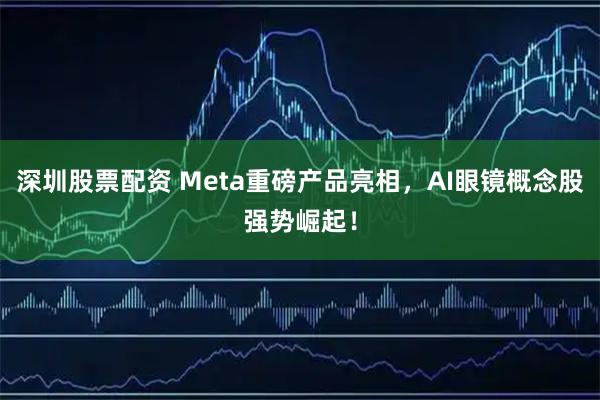 深圳股票配资 Meta重磅产品亮相，AI眼镜概念股强势崛起！