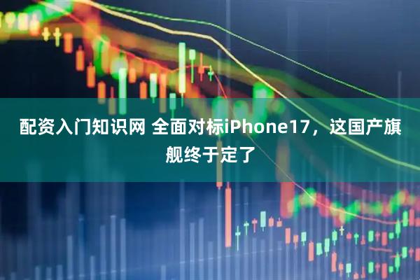配资入门知识网 全面对标iPhone17，这国产旗舰终于定了
