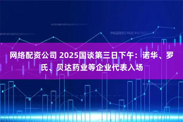 网络配资公司 2025国谈第三日下午：诺华、罗氏、贝达药业等企业代表入场
