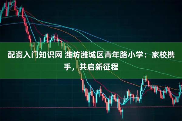 配资入门知识网 潍坊潍城区青年路小学：家校携手，共启新征程