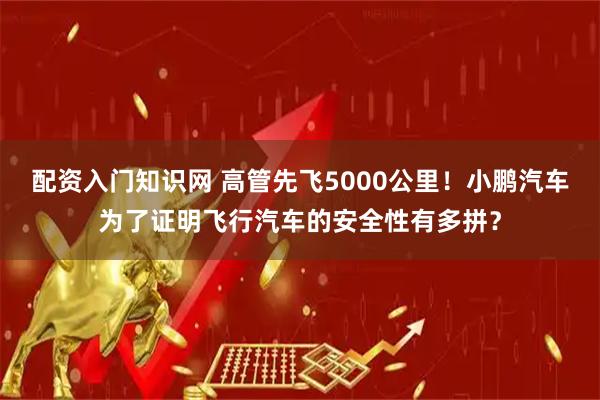 配资入门知识网 高管先飞5000公里！小鹏汽车为了证明飞行汽车的安全性有多拼？