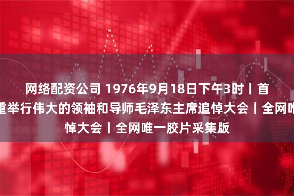 网络配资公司 1976年9月18日下午3时丨首都百万群众隆重举行伟大的领袖和导师毛泽东主席追悼大会丨全网唯一胶片采集版