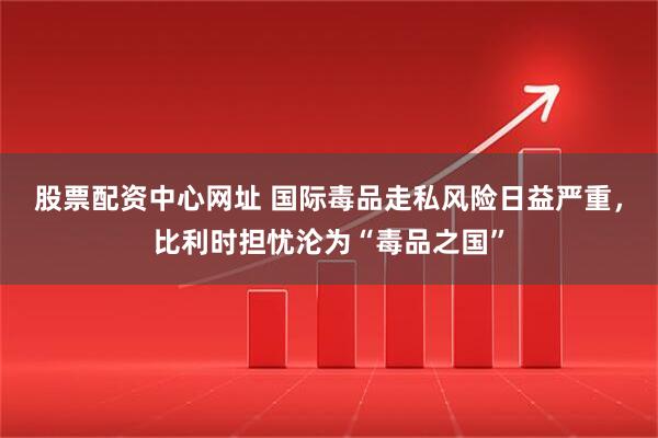 股票配资中心网址 国际毒品走私风险日益严重，比利时担忧沦为“毒品之国”